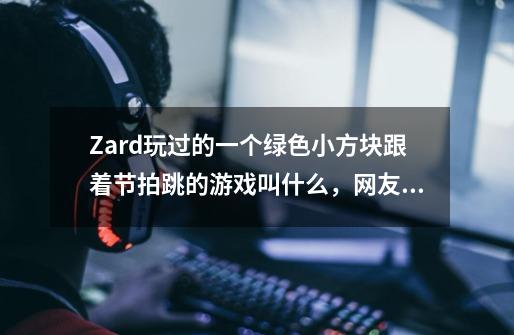 Zard玩过的一个绿色小方块跟着节拍跳的游戏叫什么，网友说超级难玩，背景音乐都是纯音乐，很带感-第1张-游戏资讯-智辉网络