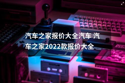 汽车之家报价大全汽车 汽车之家2022款报价大全-第1张-游戏资讯-智辉网络