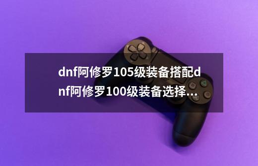 dnf阿修罗105级装备搭配dnf阿修罗100级装备选择2021-第1张-游戏资讯-智辉网络