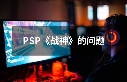 PSP《战神》的问题-第1张-游戏资讯-智辉网络