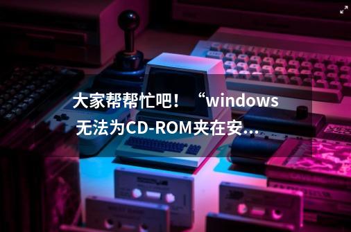 大家帮帮忙吧！“windows 无法为CD-ROM夹在安装程序，请与硬件供应商联系，寻求协助 ”是怎么回事-第1张-游戏资讯-智辉网络