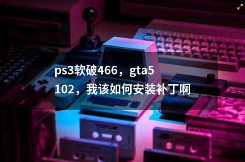 ps3软破4.66，gta51.02，我该如何安装补丁啊-第1张-游戏资讯-智辉网络