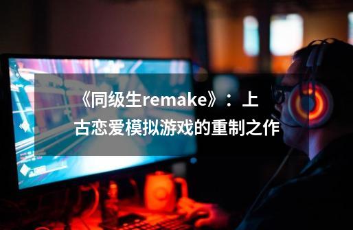 《同级生remake》：上古恋爱模拟游戏的重制之作-第1张-游戏资讯-智辉网络