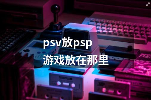 psv放psp游戏放在那里-第1张-游戏资讯-智辉网络