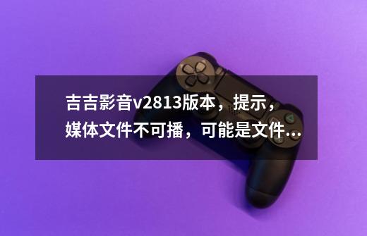 吉吉影音v2.8.1.3版本，提示，媒体文件不可播，可能是文件格式不正确或缺少相关解码器"这怎么弄-第1张-游戏资讯-智辉网络