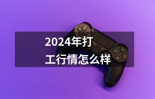 2024年打工行情怎么样-第1张-游戏资讯-智辉网络