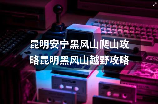 昆明安宁黑风山爬山攻略昆明黑风山越野攻略-第1张-游戏资讯-智辉网络