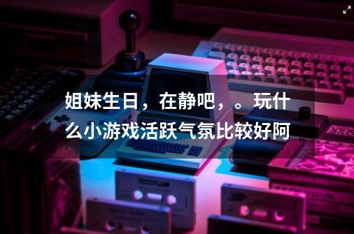 姐妹生日，在静吧，。玩什么小游戏活跃气氛比较好阿-第1张-游戏资讯-智辉网络