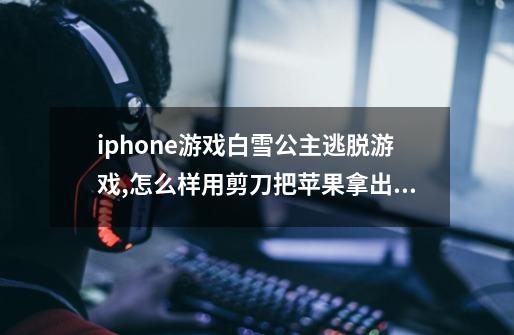 iphone游戏白雪公主逃脱游戏,怎么样用剪刀把苹果拿出来-第1张-游戏资讯-智辉网络