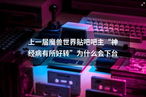 上一届魔兽世界贴吧吧主“神经病有所好转”为什么会下台-第1张-游戏资讯-智辉网络