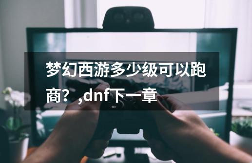 梦幻西游多少级可以跑商？,dnf下一章-第1张-游戏资讯-智辉网络