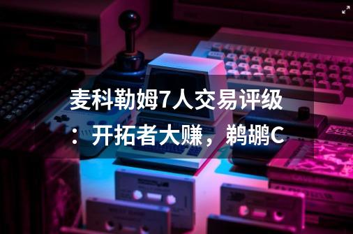 麦科勒姆7人交易评级：开拓者大赚，鹈鹕C-第1张-游戏资讯-智辉网络