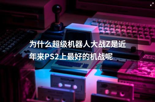 为什么超级机器人大战Z是近年来PS2上最好的机战呢-第1张-游戏资讯-智辉网络