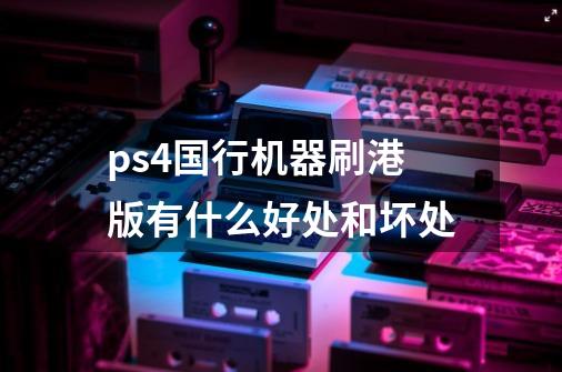 ps4国行机器刷港版有什么好处和坏处-第1张-游戏资讯-智辉网络