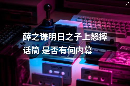 薛之谦明日之子上怒摔话筒 是否有何内幕-第1张-游戏资讯-智辉网络