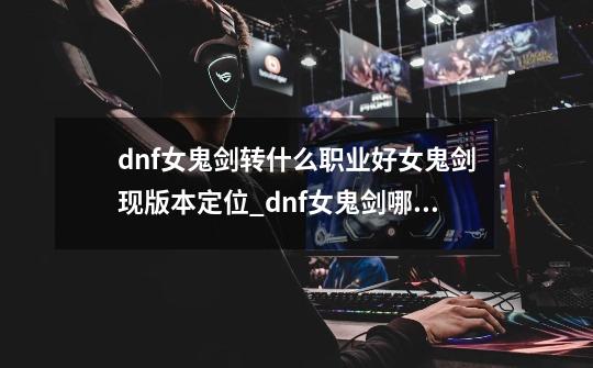 dnf女鬼剑转什么职业好?女鬼剑现版本定位_dnf女鬼剑哪个职业强-第1张-游戏资讯-智辉网络