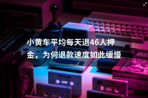 小黄车平均每天退46人押金，为何退款速度如此缓慢-第1张-游戏资讯-智辉网络