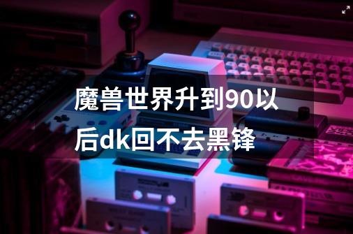 魔兽世界升到90以后dk回不去黑锋-第1张-游戏资讯-智辉网络