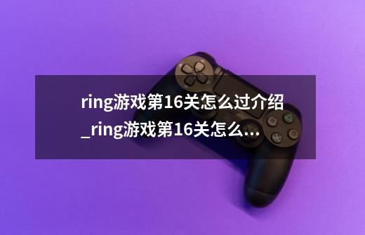 ring游戏第16关怎么过介绍_ring游戏第16关怎么过是什么-第1张-游戏资讯-智辉网络