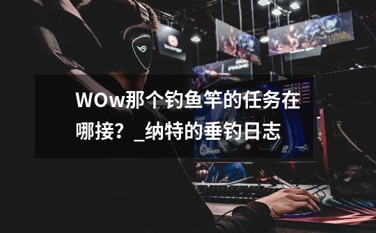 WOw那个钓鱼竿的任务在哪接？_纳特的垂钓日志-第1张-游戏资讯-智辉网络