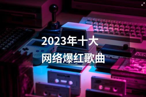 2023年十大网络爆红歌曲-第1张-游戏资讯-智辉网络