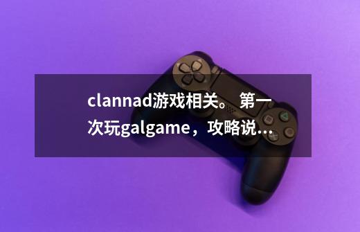 clannad游戏相关。 第一次玩galgame，攻略说的先走什么线，是什么意思，打玩一次，再重新-第1张-游戏资讯-智辉网络