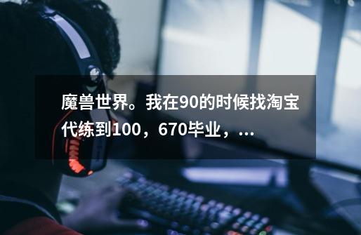 魔兽世界。我在90的时候找淘宝代练到100，670毕业，现在不知道该干什么了，请问去哪里做任务可以-第1张-游戏资讯-智辉网络