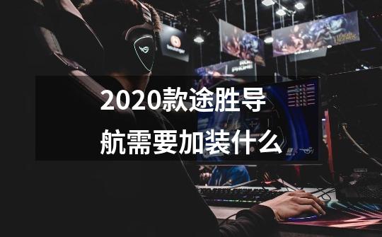 2020款途胜导航需要加装什么-第1张-游戏资讯-智辉网络