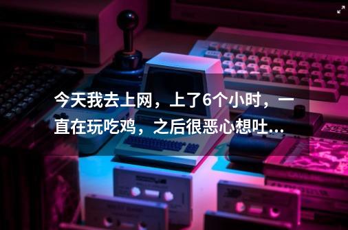 今天我去上网，上了6个小时，一直在玩吃鸡，之后很恶心想吐，我在单间里，旁边的人在一直抽烟-第1张-游戏资讯-智辉网络