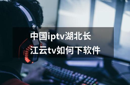 中国iptv湖北长江云tv如何下软件-第1张-游戏资讯-智辉网络