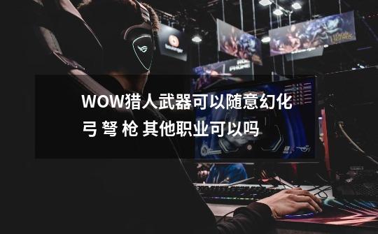 WOW猎人武器可以随意幻化 弓 弩 枪 其他职业可以吗-第1张-游戏资讯-智辉网络