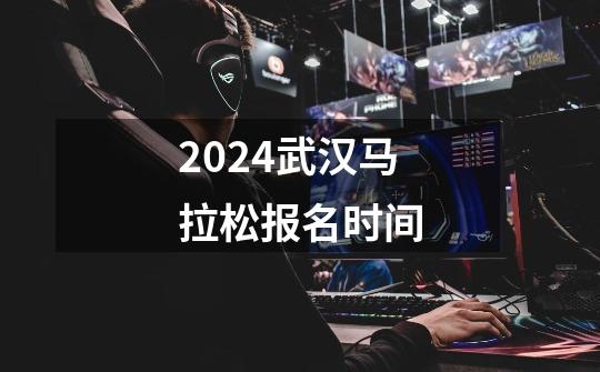 2024武汉马拉松报名时间-第1张-游戏资讯-智辉网络