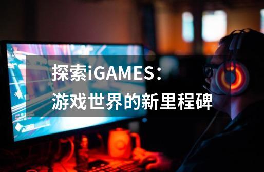 探索iGAMES：游戏世界的新里程碑-第1张-游戏资讯-智辉网络