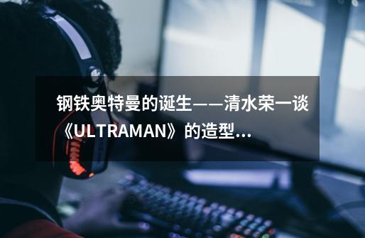 钢铁奥特曼的诞生——清水荣一谈《ULTRAMAN》的造型设计-第1张-游戏资讯-智辉网络