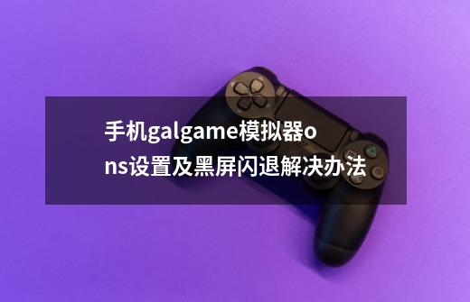 手机galgame模拟器ons设置及黑屏闪退解决办法-第1张-游戏资讯-智辉网络