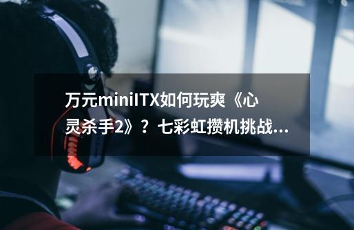 万元miniITX如何玩爽《心灵杀手2》？七彩虹攒机挑战赛全面开启-第1张-游戏资讯-智辉网络