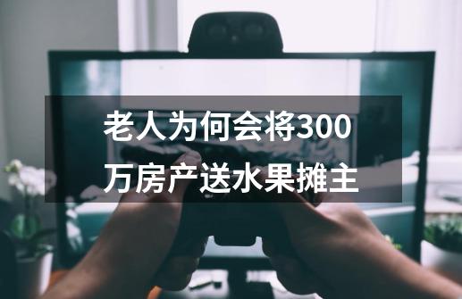 老人为何会将300万房产送水果摊主-第1张-游戏资讯-智辉网络