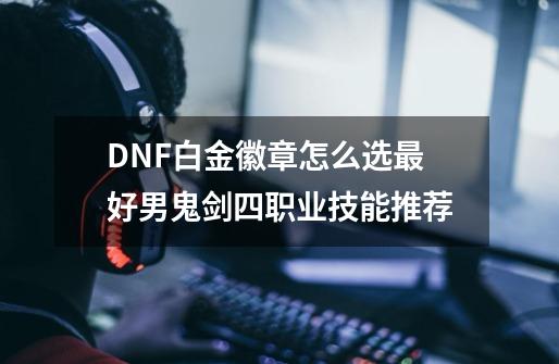 DNF白金徽章怎么选最好男鬼剑四职业技能推荐-第1张-游戏资讯-智辉网络