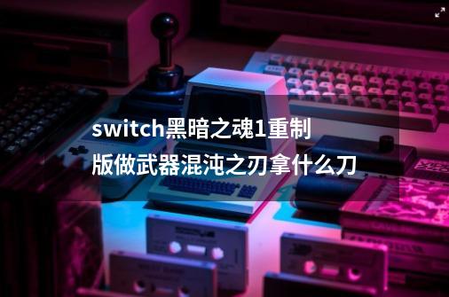 switch黑暗之魂1重制版做武器混沌之刃拿什么刀-第1张-游戏资讯-智辉网络