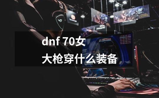 dnf 70女大枪穿什么装备-第1张-游戏资讯-智辉网络