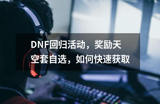 DNF回归活动，奖励天空套自选，如何快速获取-第1张-游戏资讯-智辉网络