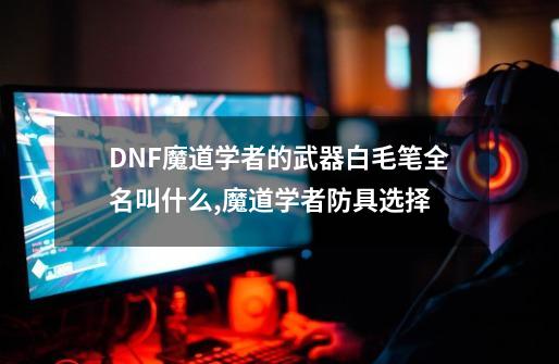 DNF魔道学者的武器白毛笔全名叫什么,魔道学者防具选择-第1张-游戏资讯-智辉网络