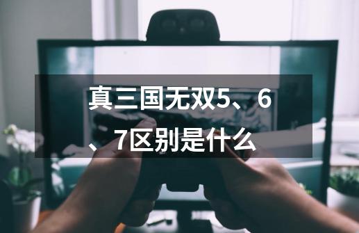 真三国无双5、6、7区别是什么-第1张-游戏资讯-智辉网络