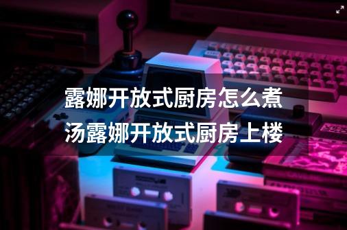 露娜开放式厨房怎么煮汤露娜开放式厨房上楼-第1张-游戏资讯-智辉网络