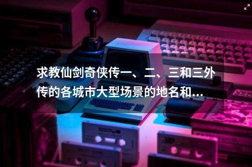 求教仙剑奇侠传一、二、三和三外传的各城市大型场景的地名和特色-第1张-游戏资讯-智辉网络