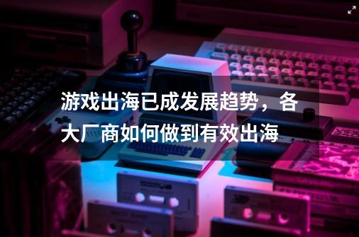 游戏出海已成发展趋势，各大厂商如何做到有效出海-第1张-游戏资讯-智辉网络