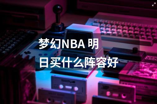 梦幻NBA 明日买什么阵容好-第1张-游戏资讯-智辉网络