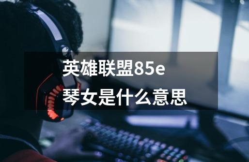 英雄联盟85e琴女是什么意思-第1张-游戏资讯-智辉网络