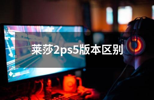 莱莎2ps5版本区别-第1张-游戏资讯-智辉网络