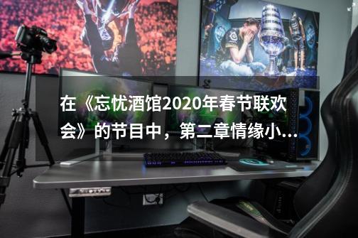 在《忘忧酒馆2020年春节联欢会》的节目中，第二章情缘小品的名字是什么-第1张-游戏资讯-智辉网络